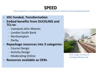 SPEED
        http://www2.le.ac.uk/departments/beyond-distance-research-alliance/projects/speed


• JISC-funded, Transformation
• Embed benefits from DUCKLING and
  7Cs to:
   –   Liverpool John Moores
   –   London South Bank
   –   Northampton
   –   Derby
• Repackage resources into 3 categories:
   – Course Design
   – Activity Design
                                                                   Free image courtesy of
   – Moderating Online                                             FreeDigitalPhotos.net
• Resources available as OERs
 