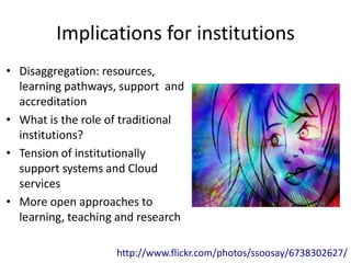 Implications for institutions
• Disaggregation: resources,
  learning pathways, support and
  accreditation
• What is the role of traditional
  institutions?
• Tension of institutionally
  support systems and Cloud
  services
• More open approaches to
  learning, teaching and research

                    http://www.flickr.com/photos/ssoosay/6738302627/
 