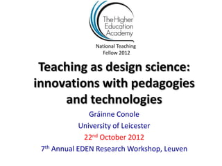 National Teaching
                  Fellow 2012

 Teaching as design science:
innovations with pedagogies
     and technologies
                Gráinne Conole
             University of Leicester
              22nd October 2012
 7th Annual EDEN Research Workshop, Leuven
 