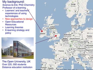 My background:
Science & Arts: PhD Chemistry
Professor of e-learning
• Learners’ and teachers’
  experiences of using
  technologies
• New approaches to design
• Open Educational
  Resources
• Learning theories
• E-learning strategy and
  policy




The Open University, UK
Over 220, 000 students
Distance education institution
 
