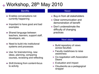 + Workshop, 28th May 2010
                 Benifits                                 Need

    Enables conversations not               Buy-in from all stakeholders
     currently happening                     Clear communication and
                                              demonstration of benefit
    Important to have good and bad
     examples                                Don’t underestimate the
                                              difficulty of changing
    Shared language between                  practices
     teachers, learners, support staff,
     developers, etc.
                                                        Next steps
    Need to build into institutional
                                                 Build repository of views
     systems and processes
                                                  across faculties
    Use: for brainstorming, new                 Faculty roadshows to raise
                                                  awareness
     ideas, planning, comparing
     courses, reviewing and reflecting           Co-negotiation with Association
                                                  Deans
    Shift thinking from content-focus           Evaluation and impact
     to activity                                 Cloudworks as a pedagogical
                                                  wrapper
 