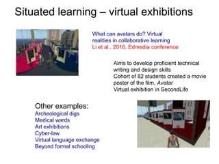 Situated learning – virtual exhibitionsWhat can avatars do? Virtual realities in collaborative learningLi et al., 2010, Edmedia conferenceAims to develop proficient technical writing and design skillsCohort of 82 students created a movie poster of the film, AvatarVirtual exhibition in SecondLifeOther examples:Archeological digsMedical wardsArt exhibitionsCyber-lawVirtual language exchangeBeyond formal schooling