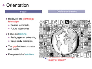 OrientationConference themesFocusReview of the technology landscape Current landmarks Future trajectoriesFocus on learningPedagogies of e-learningCase study examplesThe gap between promise and realityFive potential of solutions What transformational practices, technologies and environments for learning are there?Individuality vs. connectivityTension between openness & privacyWhat skills will learners (& teachers) need?Co-creation of knowledge: reality or dream?