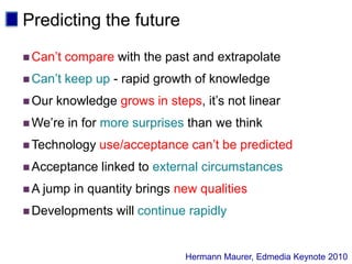 Predicting the futureCan’t compare with the past and extrapolateCan’t keep up - rapid growth of knowledgeOur knowledge grows in steps, it’s not linearWe’re in for more surprises than we thinkTechnology use/acceptance can’t be predictedAcceptance linked to external circumstancesA jump in quantity brings new qualitiesDevelopments will continue rapidlyHermann Maurer, Edmedia Keynote 2010 