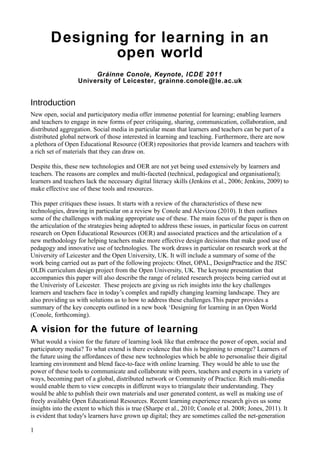 Designing for learning in an
                open world
                        Gráinne Conole, Keynote, ICDE 2011
                   University of Leicester, grainne.conole@le.ac.uk


Introduction
New open, social and participatory media offer immense potential for learning; enabling learners
and teachers to engage in new forms of peer critiquing, sharing, communication, collaboration, and
distributed aggregation. Social media in particular mean that learners and teachers can be part of a
distributed global network of those interested in learning and teaching. Furthermore, there are now
a plethora of Open Educational Resource (OER) repositories that provide learners and teachers with
a rich set of materials that they can draw on.

Despite this, these new technologies and OER are not yet being used extensively by learners and
teachers. The reasons are complex and multi-faceted (technical, pedagogical and organisational);
learners and teachers lack the necessary digital literacy skills (Jenkins et al., 2006; Jenkins, 2009) to
make effective use of these tools and resources.

This paper critiques these issues. It starts with a review of the characteristics of these new
technologies, drawing in particular on a review by Conole and Alevizou (2010). It then outlines
some of the challenges with making appropriate use of these. The main focus of the paper is then on
the articulation of the strategies being adopted to address these issues, in particular focus on current
research on Open Educational Resources (OER) and associated practices and the articulation of a
new methodology for helping teachers make more effective design decisions that make good use of
pedagogy and innovative use of technologies. The work draws in particular on research work at the
University of Leicester and the Open University, UK. It will include a summary of some of the
work being carried out as part of the following projects: Olnet, OPAL, DesignPractice and the JISC
OLDi curriculum design project from the Open University, UK. The keynote presentation that
accompanies this paper will also describe the range of related research projects being carried out at
the Univeristy of Leicester. These projects are giving us rich insights into the key challenges
learners and teachers face in today’s complex and rapidly changing learning landscape. They are
also providing us with solutions as to how to address these challenges.This paper provides a
summary of the key concepts outlined in a new book ‘Designing for learning in an Open World
(Conole, forthcoming).

A vision for the future of learning
What would a vision for the future of learning look like that embrace the power of open, social and
participatory media? To what extend is there evidence that this is beginning to emerge? Learners of
the future using the affordances of these new technologies which be able to personalise their digital
learning environment and blend face-to-face with online learning. They would be able to use the
power of these tools to communicate and collaborate with peers, teachers and experts in a variety of
ways, becoming part of a global, distributed network or Community of Practice. Rich multi-media
would enable them to view concepts in different ways to triangulate their understanding. They
would be able to publish their own materials and user generated content, as well as making use of
freely available Open Educational Resources. Recent learning experience research gives us some
insights into the extent to which this is true (Sharpe et al., 2010; Conole et al. 2008; Jones, 2011). It
is evident that today's learners have grown up digital; they are sometimes called the net-generation

1
 