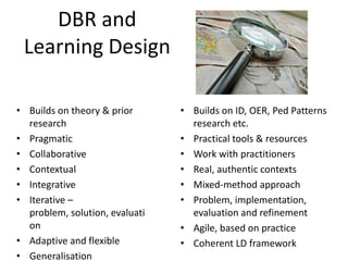 DBR and
 Learning Design

• Builds on theory & prior      • Builds on ID, OER, Ped Patterns
  research                        research etc.
• Pragmatic                     • Practical tools & resources
• Collaborative                 • Work with practitioners
• Contextual                    • Real, authentic contexts
• Integrative                   • Mixed-method approach
• Iterative –                   • Problem, implementation,
  problem, solution, evaluati     evaluation and refinement
  on                            • Agile, based on practice
• Adaptive and flexible         • Coherent LD framework
• Generalisation
 