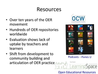 Resources
• Over ten years of the OER
  movement
• Hundreds of OER repositories
  worldwide
• Evaluation shows lack of
  uptake by teachers and
  learners
• Shift from development to
  community building and
  articulation of OER practice

                             Open Educational Resources
 