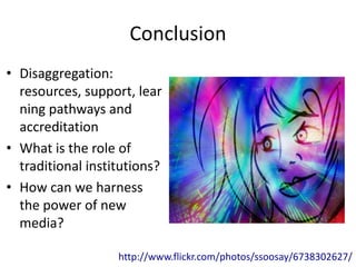 Conclusion
• Disaggregation:
  resources, support, lear
  ning pathways and
  accreditation
• What is the role of
  traditional institutions?
• How can we harness
  the power of new
  media?

                   http://www.flickr.com/photos/ssoosay/6738302627/
 