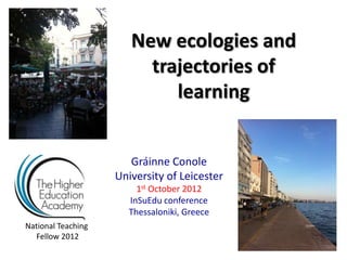 New ecologies and
                         trajectories of
                            learning


                       Gráinne Conole
                    University of Leicester
                        1st October 2012
                      InSuEdu conference
                      Thessaloniki, Greece
National Teaching
  Fellow 2012
 