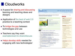 Cloudworks
   A space for sharing and discussing
    learning and teaching ideas and
    designs

   Application of the best of web 2.0
    practice to a teaching context

   To bridge the gap between
    technologies and use

   Teachers say they want
    examples/want to share/discuss

   Helps develop skills needed for
    engaging with new technologies’
 