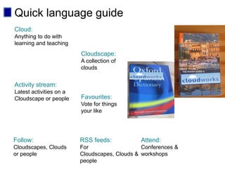 Quick language guide
Cloud:
Anything to do with
learning and teaching
                         Cloudscape:
                         A collection of
                         clouds


Activity stream:
Latest activities on a
Cloudscape or people     Favourites:
                         Vote for things
                         your like




Follow:                  RSS feeds:           Attend:
Cloudscapes, Clouds      For                   Conferences &
or people                Cloudscapes, Clouds & workshops
                         people
 