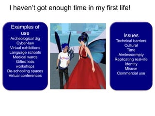 I haven’t got enough time in my first life!

  Examples of
     use                                   Issues
  Archeological dig
                                      Technical barriers
      Cyber-law
                                            Cultural
  Virtual exhibitions
                                             Time
 Language schools
                                        Aimless/empty
    Medical wards
                                      Replicating real-life
      Gifted kids
                                            Identity
      workshops
                                            Misuse
De-schooling spaces
                                       Commercial use
 Virtual conferences
 