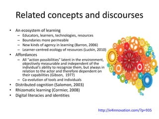 Related concepts and discourses
• An ecosystem of learning
– Educators, learners, technologies, resources
– Boundaries more permeable
– New kinds of agency in learning (Barron, 2006)
– Learner-centred ecology of resources (Luckin, 2010)
• Affordances
– All "action possibilities" latent in the environment,
objectively measurable and independent of the
individual's ability to recognize them, but always in
relation to the actor and therefore dependent on
their capabilities (Gibson, 1977)
– Co-evolution of tools and individuals
• Distributed cognition (Salomon, 2003)
• Rhizomatic learning (Cormier, 2008)
• Digital literacies and identities
http://e4innovation.com/?p=935
 