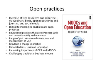 Open practices
• Increase of free resources and expertise –
via webinars, blogs, open repositories and
journals, and social media
• Digital technologies enable more open
practices
• Educational practices that are concerned with
and promote equity and openness
• Range of practices around create, use and
management of OER
• Results in a change in practice
• Connectedness, trust and innovation
• Increasing importance of OER and MOOCs
• Challenging traditional business models
 