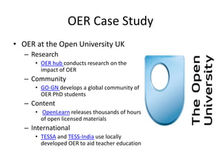 OER Case Study
• OER at the Open University UK
– Research
• OER hub conducts research on the
impact of OER
– Community
• GO-GN develops a global community of
OER PhD students
– Content
• OpenLearn releases thousands of hours
of open licensed materials
– International
• TESSA and TESS-India use locally
developed OER to aid teacher education
 