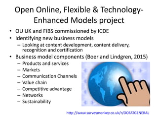 Open Online, Flexible & Technology-
Enhanced Models project
• OU UK and FIBS commissioned by ICDE
• Identifying new business models
– Looking at content development, content delivery,
recognition and certification
• Business model components (Boer and Lindgren, 2015)
– Products and services
– Markets
– Communication Channels
– Value chain
– Competitive advantage
– Networks
– Sustainability
http://www.surveymonkey.co.uk/r/OOFATGENERAL
 
