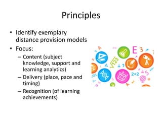 Principles
• Identify exemplary
distance provision models
• Focus:
– Content (subject
knowledge, support and
learning analytics)
– Delivery (place, pace and
timing)
– Recognition (of learning
achievements)
 