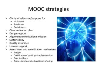 MOOC strategies
• Clarity of relevance/purpose, for
– Institution
– Academics
– Participants
• Clear evaluation plan
• Design support
• Alignment to institutional mission
• Sustainability
• Quality assurance
• Learner support
• Assessment and accreditation mechanisms
– Badges
– Certificates of participation/completion
– Peer feedback
– Routes into formal educational offerings
 