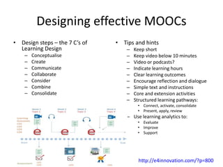 Designing effective MOOCs
• Design steps – the 7 C’s of
Learning Design
– Conceptualise
– Create
– Communicate
– Collaborate
– Consider
– Combine
– Consolidate
• Tips and hints
– Keep short
– Keep video below 10 minutes
– Video or podcasts?
– Indicate learning hours
– Clear learning outcomes
– Encourage reflection and dialogue
– Simple text and instructions
– Core and extension activities
– Structured learning pathways:
• Connect, activate, consolidate
• Present, apply, review
– Use learning analytics to:
• Evaluate
• Improve
• Support
http://e4innovation.com/?p=800
 