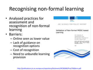 Recognising non-formal learning
• Analysed practices for
assessment and
recognition of non-formal
learning
• Barriers:
– Online seen as lower value
– Lack of guidance on
recognition options
– Cost of recognition
– Need to unbundle learning
provision
http://publications.jrc.ec.europa.eu/repository/bitstream/JRC96968/lfna27660enn.pdf
 