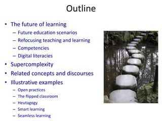 Outline
• The future of learning
– Future education scenarios
– Refocusing teaching and learning
– Competencies
– Digital literacies
• Supercomplexity
• Related concepts and discourses
• Illustrative examples
– Open practices
– The flipped classroom
– Heutagogy
– Smart learning
– Seamless learning
 