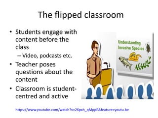 The flipped classroom
• Students engage with
content before the
class
– Video, podcasts etc.
• Teacher poses
questions about the
content
• Classroom is student-
centred and active
https://www.youtube.com/watch?v=26pxh_qMppE&feature=youtu.be
 