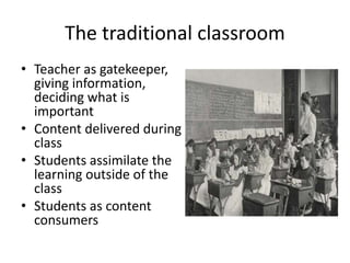 The traditional classroom
• Teacher as gatekeeper,
giving information,
deciding what is
important
• Content delivered during
class
• Students assimilate the
learning outside of the
class
• Students as content
consumers
 