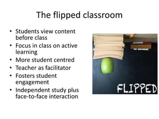 The flipped classroom
• Students view content
before class
• Focus in class on active
learning
• More student centred
• Teacher as facilitator
• Fosters student
engagement
• Independent study plus
face-to-face interaction
 