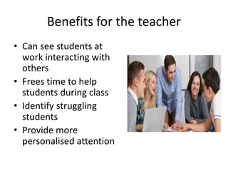Benefits for the teacher
• Can see students at
work interacting with
others
• Frees time to help
students during class
• Identify struggling
students
• Provide more
personalised attention
 