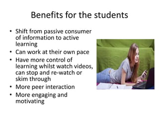 Benefits for the students
• Shift from passive consumer
of information to active
learning
• Can work at their own pace
• Have more control of
learning whilst watch videos,
can stop and re-watch or
skim through
• More peer interaction
• More engaging and
motivating
 