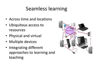 Seamless learning
• Across time and locations
• Ubiquitous access to
resources
• Physical and virtual
• Multiple devices
• Integrating different
approaches to learning and
teaching
 