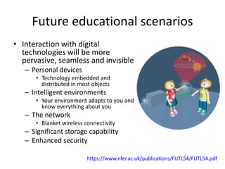 Future educational scenarios
• Interaction with digital
technologies will be more
pervasive, seamless and invisible
– Personal devices
• Technology embedded and
distributed in most objects
– Intelligent environments
• Your environment adapts to you and
know everything about you
– The network
• Blanket wireless connectivity
– Significant storage capability
– Enhanced security
https://www.nfer.ac.uk/publications/FUTL54/FUTL54.pdf
 