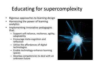 Educating for supercomplexity
• Rigorous approaches to learning design
• Harnessing the power of learning
analytics
• Implementing innovative pedagogies
that:
– Support self-reliance, resilience, agility,
adaptability
– Encourage meta-cognition and
reflection
– Utilize the affordances of digital
technologies
– Enable technology-enhance learning
spaces
– Develop competencies to deal with an
unknown future
 