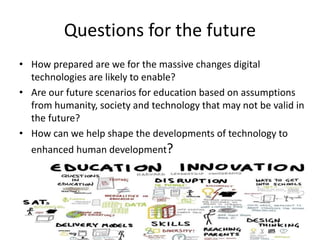 Questions for the future
• How prepared are we for the massive changes digital
technologies are likely to enable?
• Are our future scenarios for education based on assumptions
from humanity, society and technology that may not be valid in
the future?
• How can we help shape the developments of technology to
enhanced human development?
 