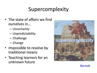 Supercomplexity
• The state of affairs we find
ourselves in…
– Uncertainty
– Unpredictability
– Challenge
– Change
• Impossible to resolve by
traditional means
• Teaching learners for an
unknown future
Barnett
 