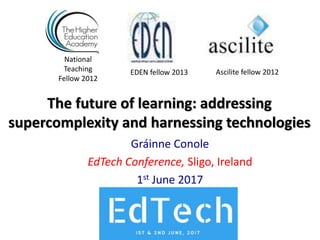 The future of learning: addressing
supercomplexity and harnessing technologies
Gráinne Conole
EdTech Conference, Sligo, Ireland
1st June 2017
National
Teaching
Fellow 2012
Ascilite fellow 2012EDEN fellow 2013
 