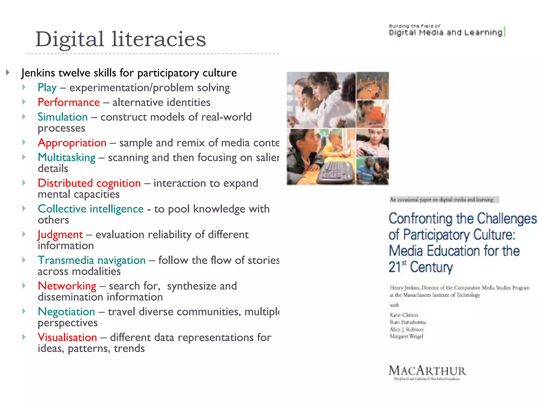 Digital literacies Jenkins twelve skills for participatory culture Play  – experimentation/problem solving Performance  – alternative identities Simulation  – construct models of real-world processes Appropriation  – sample and remix of media content Multitasking  – scanning and then focusing on salient details Distributed cognition  – interaction to expand mental capacities Collective intelligence  - to pool knowledge with others Judgment  – evaluation reliability of different information Transmedia navigation  – follow the flow of stories across modalities Networking  – search for,  synthesize and dissemination information Negotiation  – travel diverse communities, multiple perspectives Visualisation  – different data representations for ideas, patterns, trends 