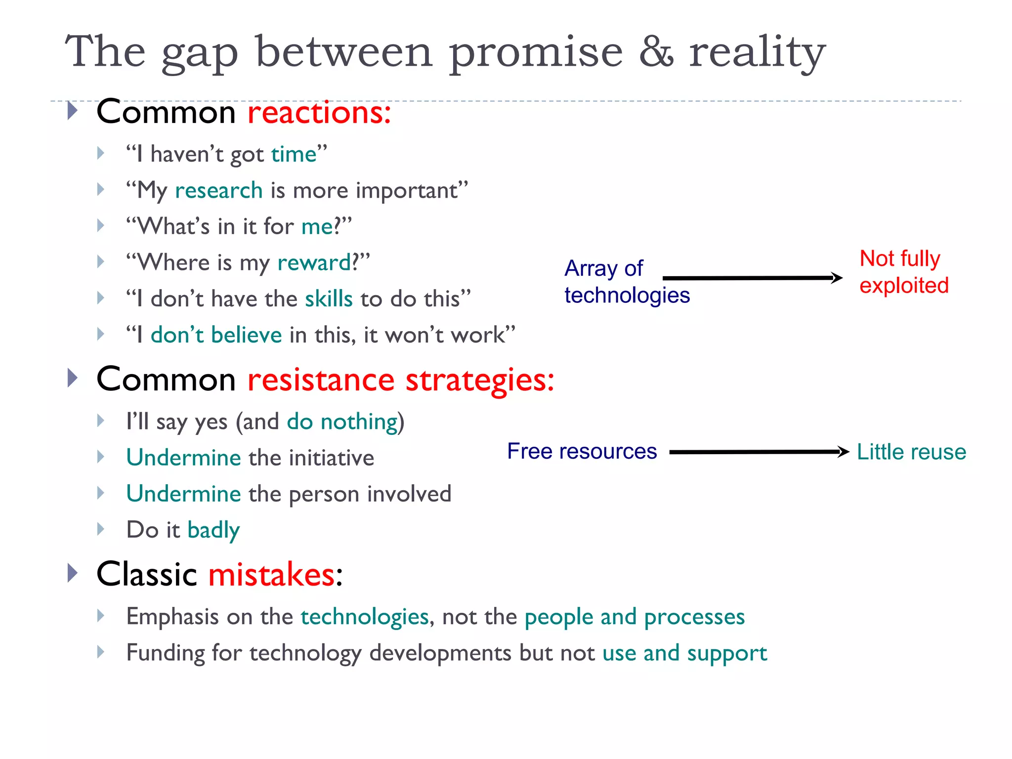The gap between promise & reality Common  reactions:   “ I haven’t got  time ” “ My  research  is more important” “ What’s in it for  me ?” “ Where is my  reward ?” “ I don’t have the  skills  to do this” “ I  don’t believe  in this, it won’t work” Common  resistance strategies: I’ll say yes (and  do nothing ) Undermine  the initiative Undermine  the person involved Do it  badly Classic  mistakes : Emphasis on the  technologies , not the  people and processes Funding for technology developments but not  use and support Free resources Little reuse Array of  technologies Not fully  exploited 