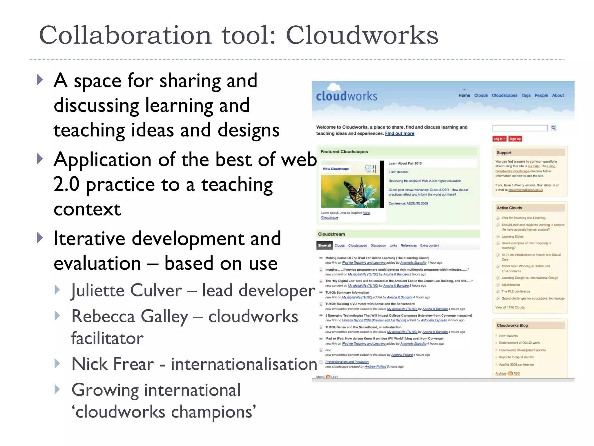 Collaboration tool: Cloudworks A space for sharing and discussing learning and teaching ideas and designs Application of the best of web 2.0 practice to a teaching context Iterative development and evaluation – based on use Juliette Culver – lead developer Rebecca Galley – cloudworks facilitator Nick Frear - internationalisation Growing international ‘cloudworks champions’ 