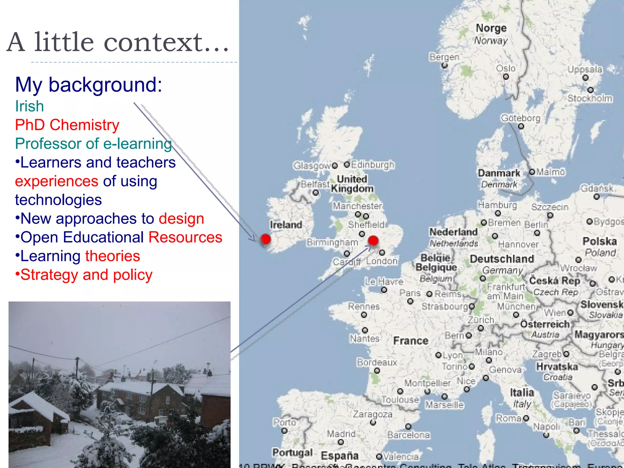 A little context… My background: Irish PhD Chemistry Professor of e-learning Learners and teachers  experiences  of using technologies New approaches to  design Open Educational  Resources Learning  theories Strategy and policy 