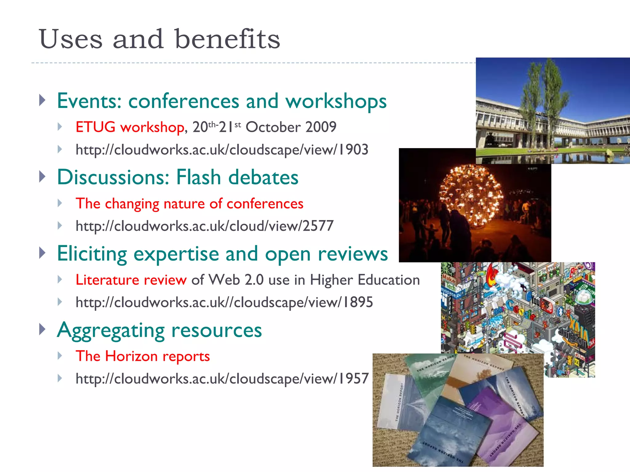 Uses and benefits Events: conferences and workshops ETUG workshop , 20 th- 21 st  October 2009 http://cloudworks.ac.uk/cloudscape/view/1903 Discussions: Flash debates The changing nature of conferences http://cloudworks.ac.uk/cloud/view/2577 Eliciting expertise and open reviews Literature review  of Web 2.0 use in Higher Education http://cloudworks.ac.uk//cloudscape/view/1895 Aggregating resources The Horizon reports http://cloudworks.ac.uk/cloudscape/view/1957 