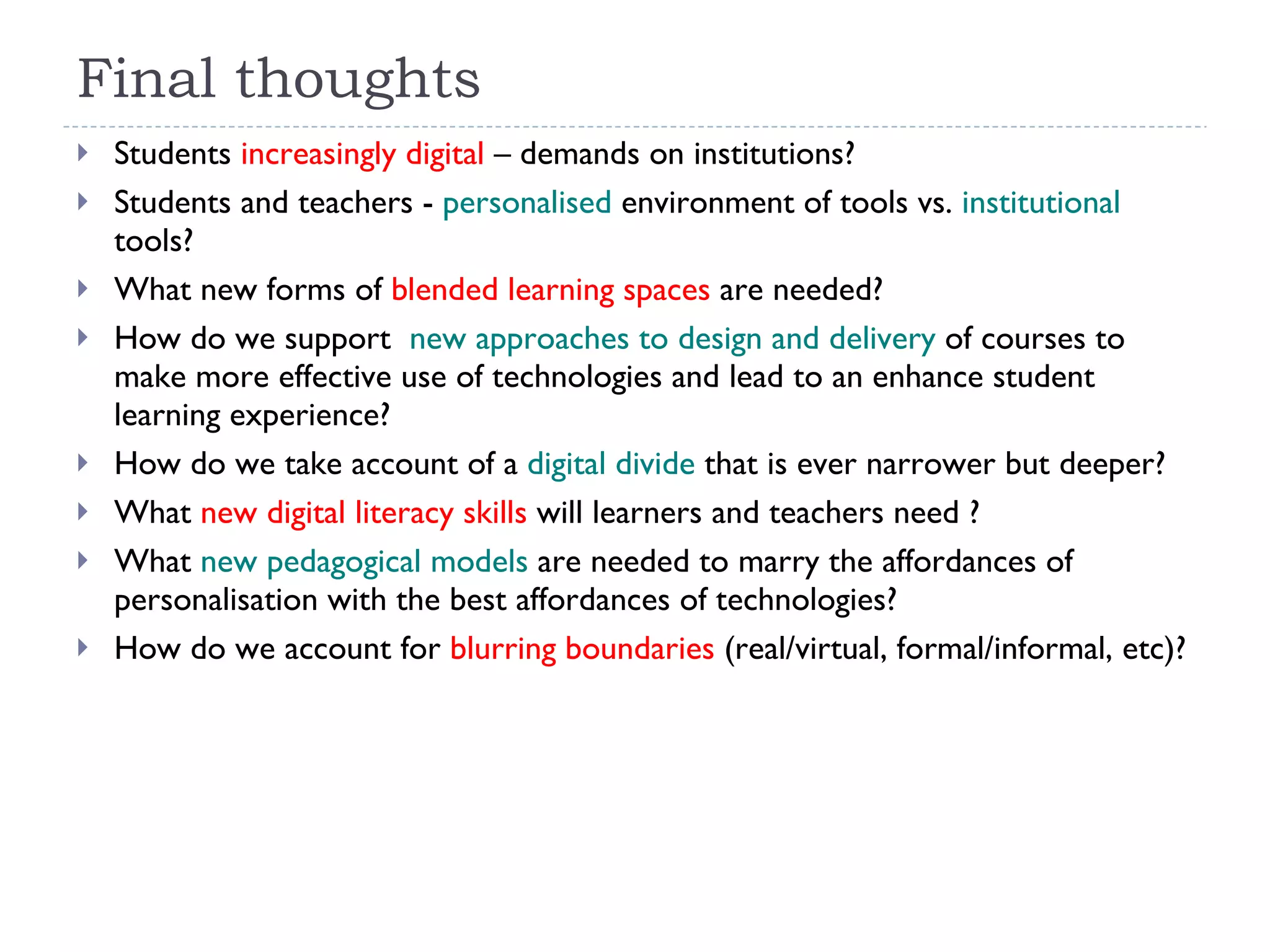 Final thoughts Students  increasingly digital  – demands on institutions?  Students and teachers -  personalised  environment of tools vs.  institutional  tools?  What new forms of  blended learning spaces  are needed? How do we support  new approaches to design and delivery  of courses to make more effective use of technologies and lead to an enhance student learning experience? How do we take account of a  digital divide  that is ever narrower but deeper? What  new digital literacy skills  will learners and teachers need ?  What  new pedagogical models  are needed to marry the affordances of personalisation with the best affordances of technologies? How do we account for  blurring boundaries  (real/virtual, formal/informal, etc)?   