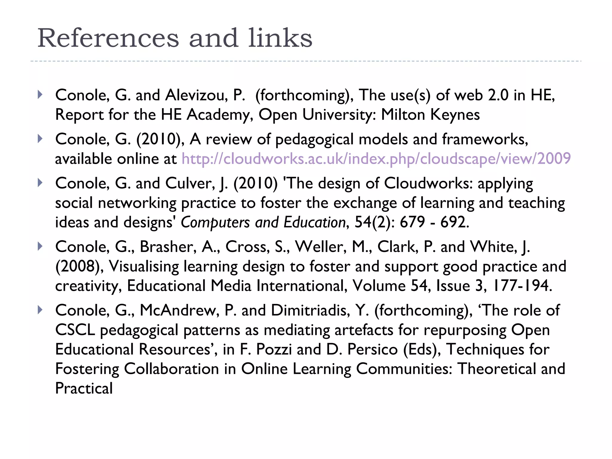 References and links Conole, G. and Alevizou, P.  (forthcoming), The use(s) of web 2.0 in HE, Report for the HE Academy, Open University: Milton Keynes Conole, G. (2010), A review of pedagogical models and frameworks, available online at  http://cloudworks.ac.uk/index.php/cloudscape/view/2009 Conole, G. and Culver, J. (2010) 'The design of Cloudworks: applying social networking practice to foster the exchange of learning and teaching ideas and designs'  Computers and Education , 54(2): 679 - 692. Conole, G., Brasher, A., Cross, S., Weller, M., Clark, P. and White, J. (2008), Visualising learning design to foster and support good practice and creativity, Educational Media International, Volume 54, Issue 3, 177-194. Conole, G., McAndrew, P. and Dimitriadis, Y. (forthcoming), ‘The role of CSCL pedagogical patterns as mediating artefacts for repurposing Open Educational Resources’, in F. Pozzi and D. Persico (Eds), Techniques for Fostering Collaboration in Online Learning Communities: Theoretical and Practical 