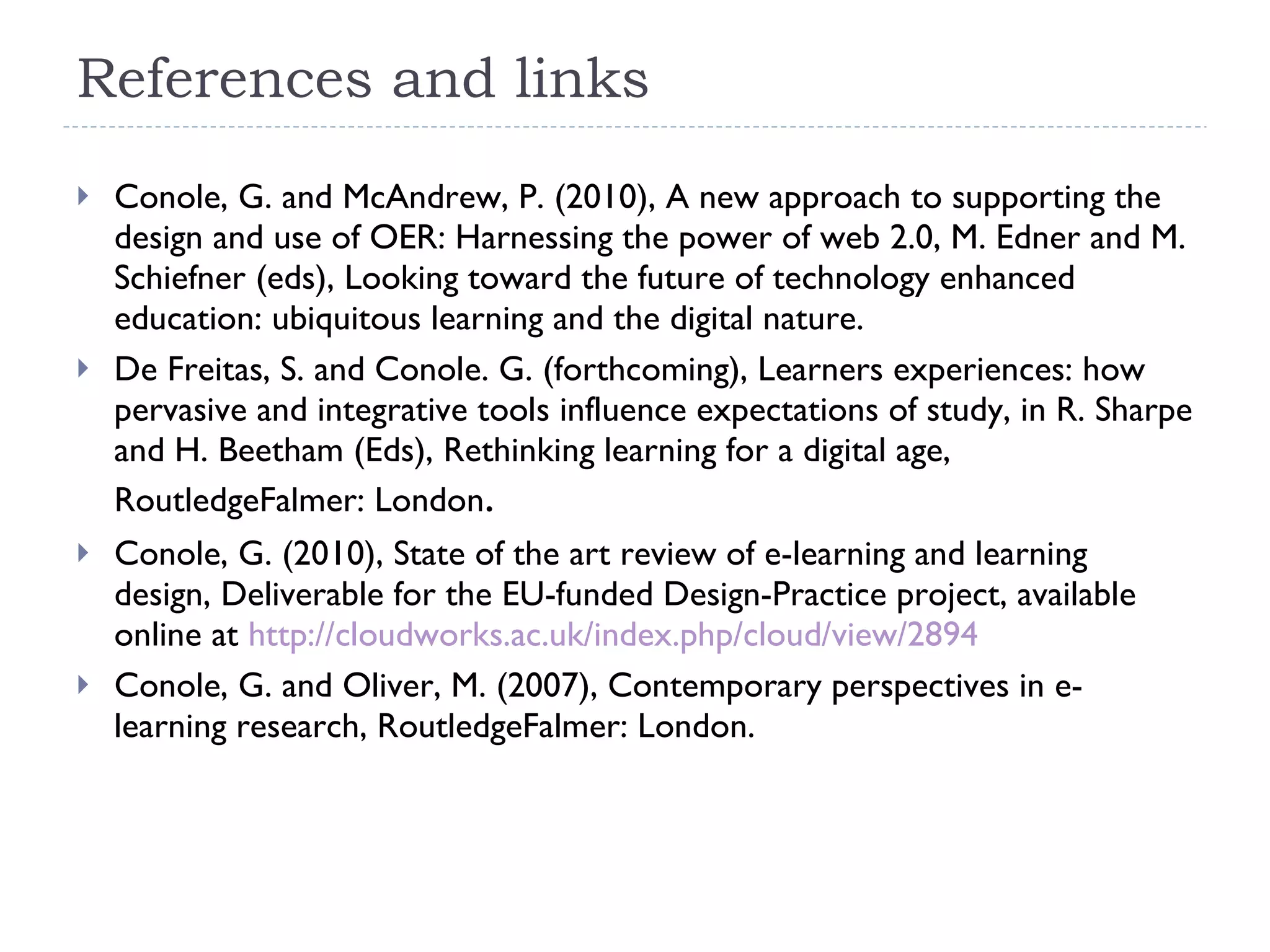References and links Conole, G. and McAndrew, P. (2010), A new approach to supporting the design and use of OER: Harnessing the power of web 2.0, M. Edner and M. Schiefner (eds), Looking toward the future of technology enhanced education: ubiquitous learning and the digital nature. De Freitas, S. and Conole. G. (forthcoming), Learners experiences: how pervasive and integrative tools influence expectations of study, in R. Sharpe and H. Beetham (Eds), Rethinking learning for a digital age,  RoutledgeFalmer: London .  Conole, G. (2010), State of the art review of e-learning and learning design, Deliverable for the EU-funded Design-Practice project, available online at  http://cloudworks.ac.uk/index.php/cloud/view/2894 Conole, G. and Oliver, M. (2007), Contemporary perspectives in e-learning research, RoutledgeFalmer: London.  