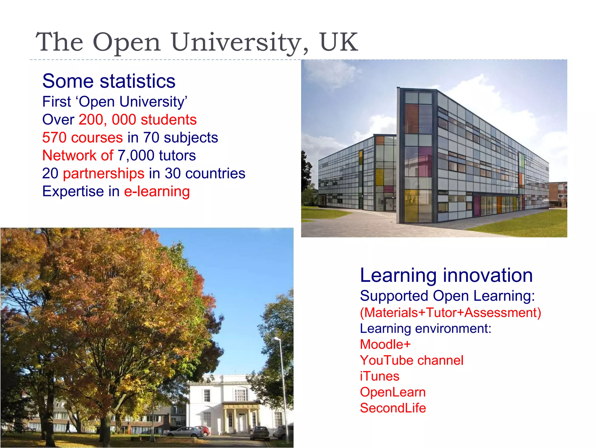 The Open University, UK Some statistics First ‘Open University’ Over   200, 000 students 570 courses  in 70 subjects Network of  7,000 tutors 20   partnerships  in 30 countries Expertise in  e-learning Learning innovation Supported Open Learning: (Materials+Tutor+Assessment) Learning environment:  Moodle+ YouTube channel iTunes OpenLearn SecondLife 