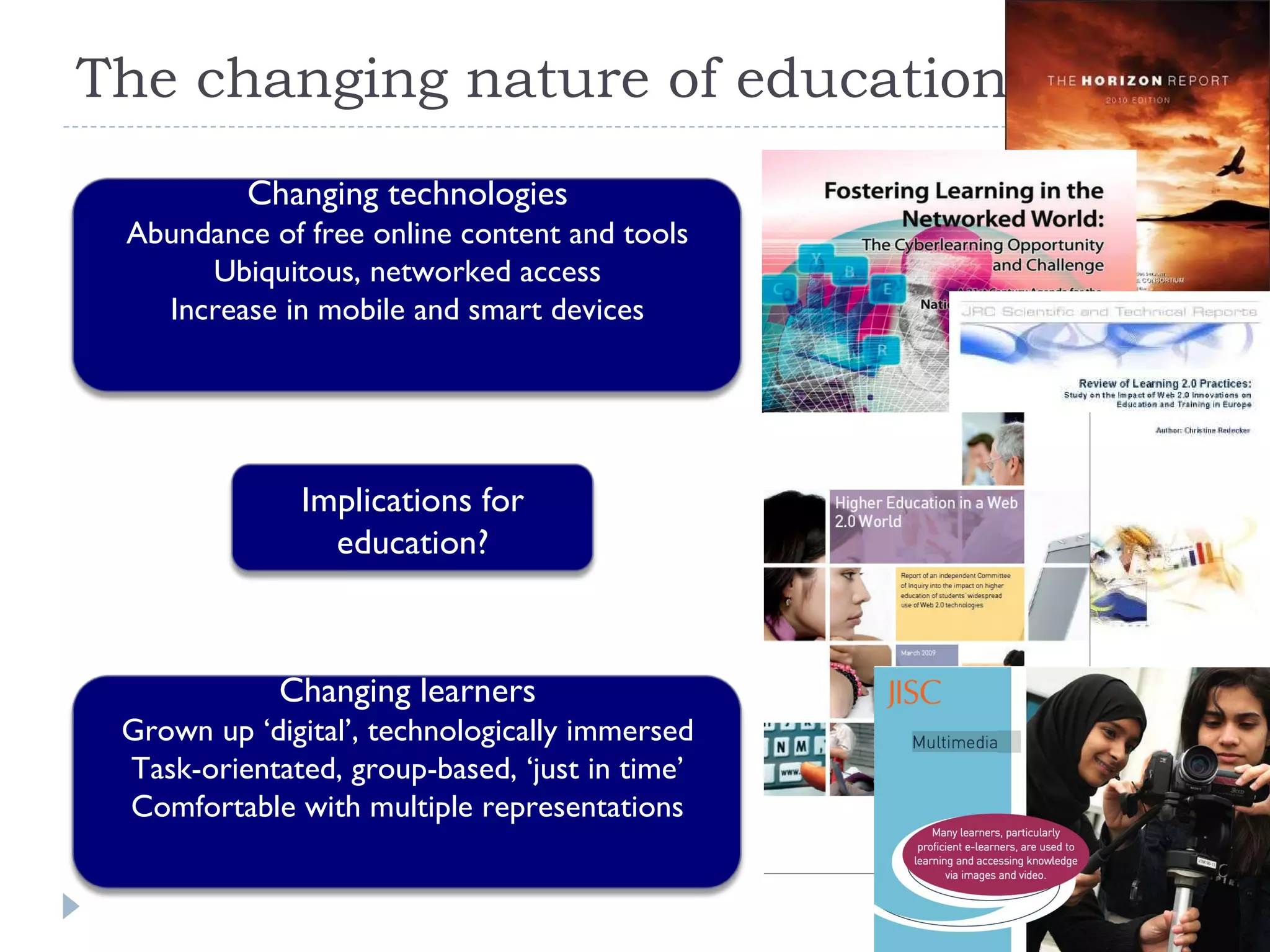 The changing nature of education Changing technologies Abundance of free online content and tools Ubiquitous, networked access Increase in mobile and smart devices Changing learners Grown up ‘digital’, technologically immersed Task-orientated, group-based, ‘just in time’ Comfortable with multiple representations Implications for education? 