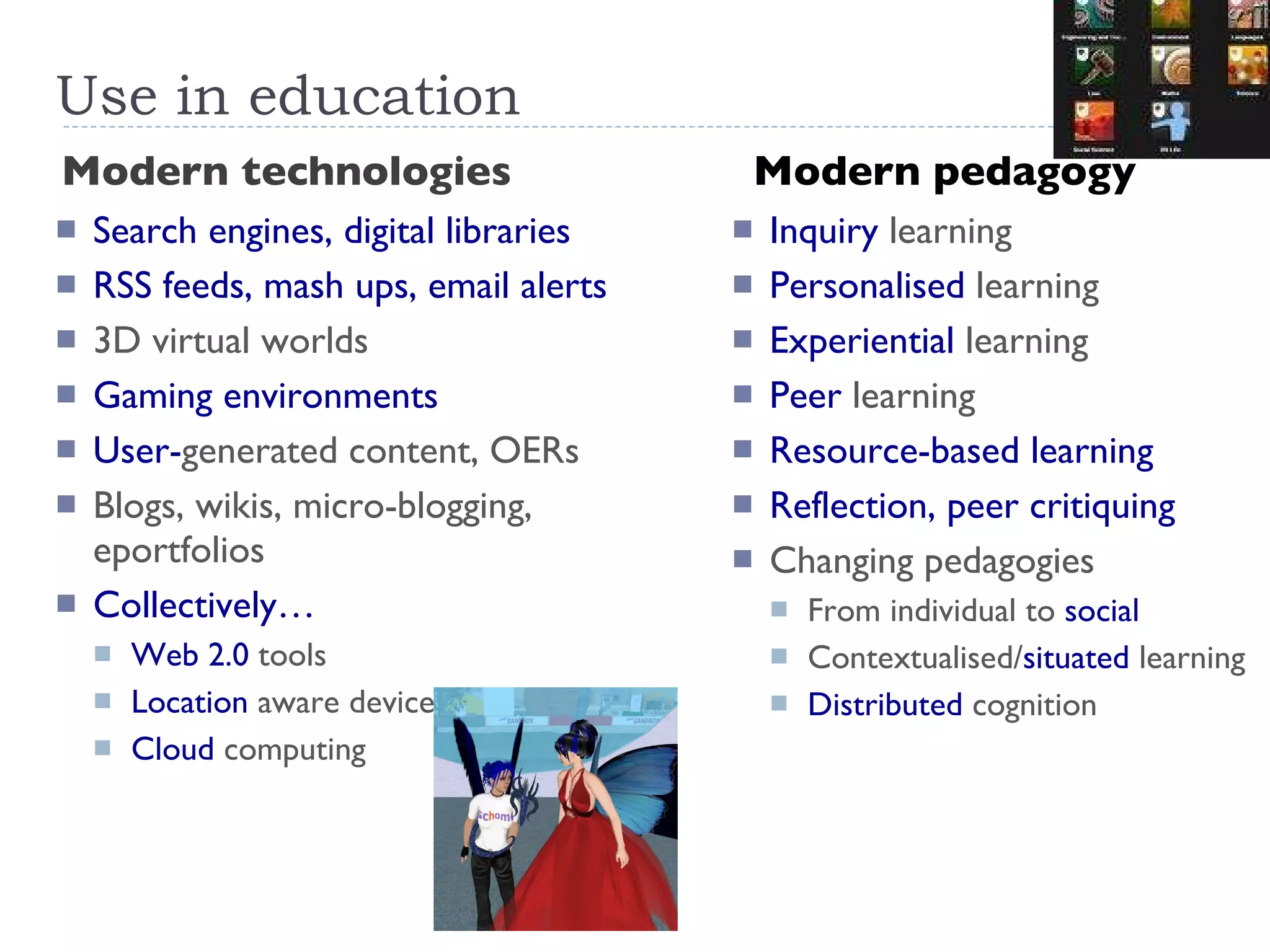 Use in education Modern technologies Modern pedagogy Search engines, digital libraries RSS feeds, mash ups, email alerts 3D virtual worlds Gaming environments User- generated content, OERs Blogs, wikis, micro-blogging, eportfolios Collectively… Web 2.0  tools Location  aware devices Cloud  computing Inquiry  learning Personalised  learning Experiential  learning Peer  learning Resource-based learning Reflection, peer critiquing Changing pedagogies From individual to  social Contextualised/ situated  learning Distributed  cognition 