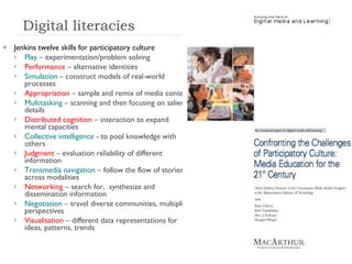 Digital literacies Jenkins twelve skills for participatory culture Play  – experimentation/problem solving Performance  – alternative identities Simulation  – construct models of real-world processes Appropriation  – sample and remix of media content Multitasking  – scanning and then focusing on salient details Distributed cognition  – interaction to expand mental capacities Collective intelligence  - to pool knowledge with others Judgment  – evaluation reliability of different information Transmedia navigation  – follow the flow of stories across modalities Networking  – search for,  synthesize and dissemination information Negotiation  – travel diverse communities, multiple perspectives Visualisation  – different data representations for ideas, patterns, trends 
