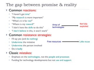 The gap between promise & reality Common  reactions:   “ I haven’t got  time ” “ My  research  is more important” “ What’s in it for  me ?” “ Where is my  reward ?” “ I don’t have the  skills  to do this” “ I  don’t believe  in this, it won’t work” Common  resistance strategies: I’ll say yes (and  do nothing ) Undermine  the initiative Undermine  the person involved Do it  badly Classic  mistakes : Emphasis on the  technologies , not the  people and processes Funding for technology developments but not  use and support Free resources Little reuse Array of  technologies Not fully  exploited 