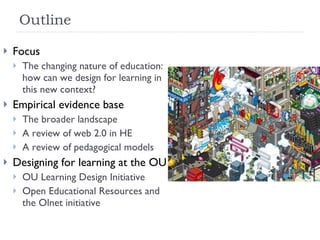Outline Focus The changing nature of education: how can we design for learning in this new context? Empirical evidence base The broader landscape A review of web 2.0 in HE A review of pedagogical models Designing for learning at the OU OU Learning Design Initiative Open Educational Resources and the Olnet initiative  